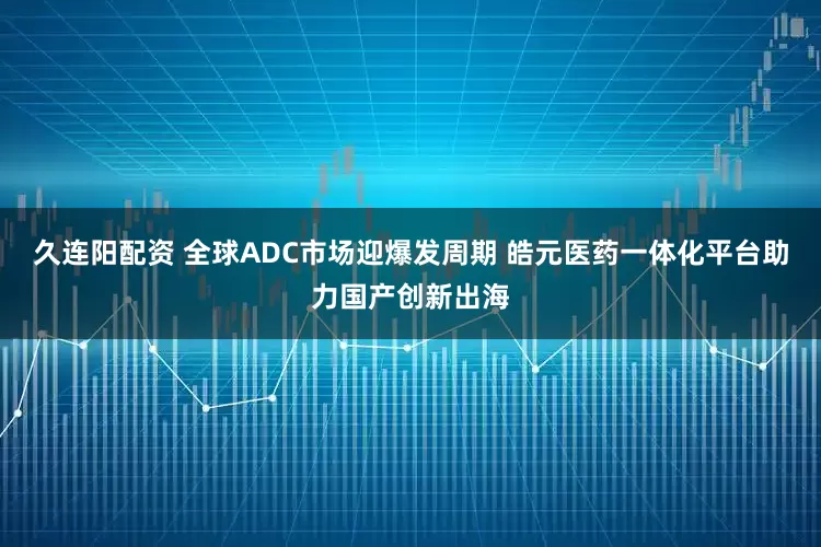 久连阳配资 全球ADC市场迎爆发周期 皓元医药一体化平台助力国产创新出海