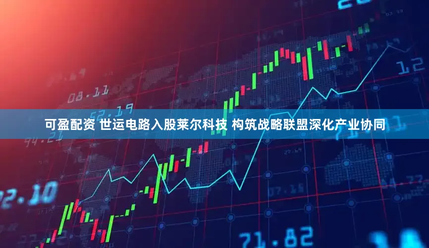 可盈配资 世运电路入股莱尔科技 构筑战略联盟深化产业协同