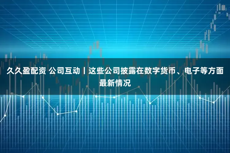 久久盈配资 公司互动丨这些公司披露在数字货币、电子等方面最新情况