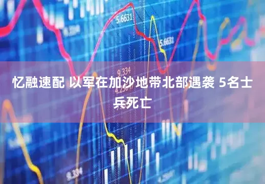 忆融速配 以军在加沙地带北部遇袭 5名士兵死亡