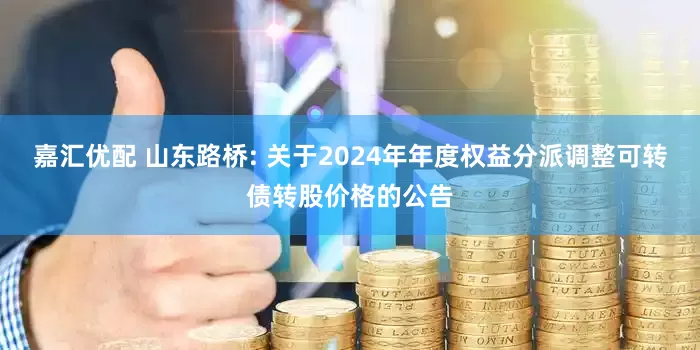嘉汇优配 山东路桥: 关于2024年年度权益分派调整可转债转股价格的公告
