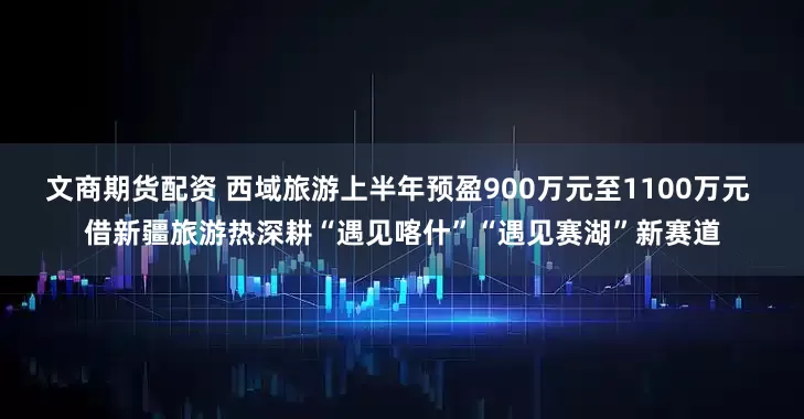 文商期货配资 西域旅游上半年预盈900万元至1100万元 借新疆旅游热深耕“遇见喀什”“遇见赛湖”新赛道