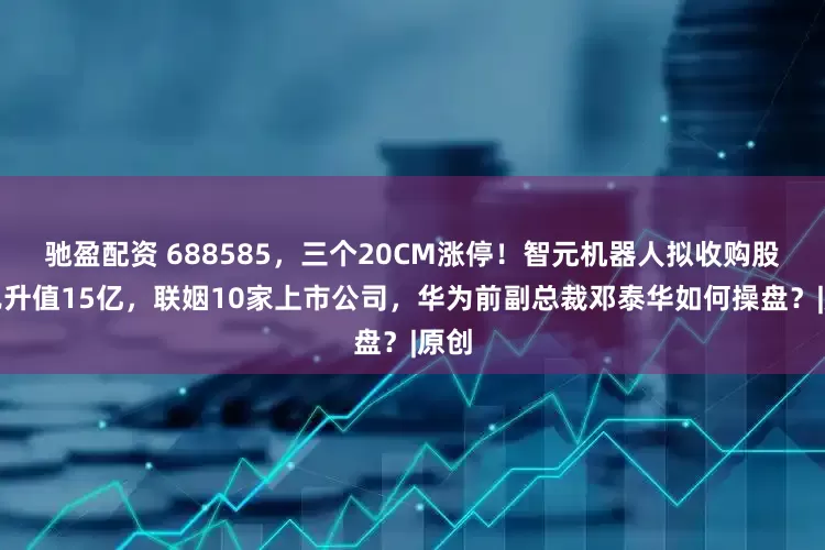 驰盈配资 688585，三个20CM涨停！智元机器人拟收购股权已升值15亿，联姻10家上市公司，华为前副总裁邓泰华如何操盘？|原创