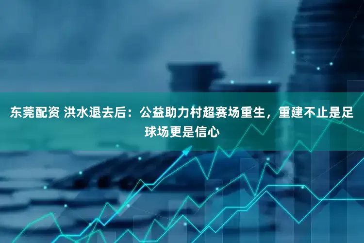东莞配资 洪水退去后：公益助力村超赛场重生，重建不止是足球场更是信心