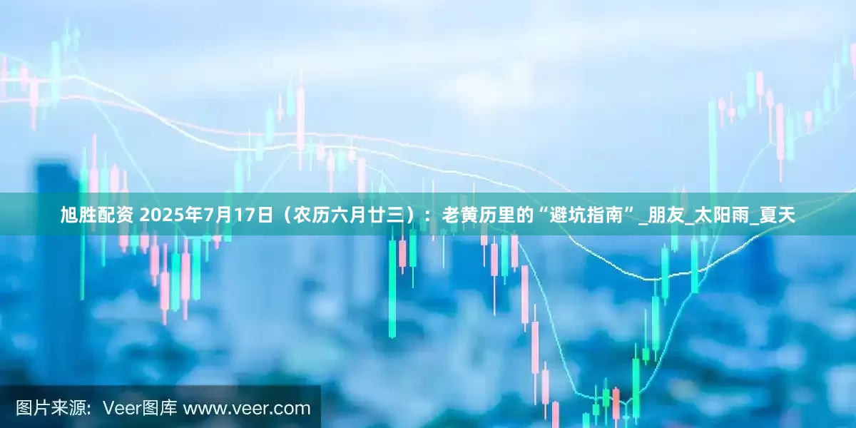 旭胜配资 2025年7月17日（农历六月廿三）：老黄历里的“避坑指南”_朋友_太阳雨_夏天