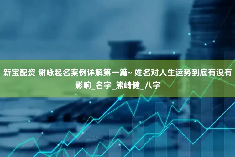新宝配资 谢咏起名案例详解第一篇~ 姓名对人生运势到底有没有影响_名字_熊崎健_八字