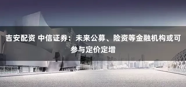 吉安配资 中信证券：未来公募、险资等金融机构或可参与定价定增