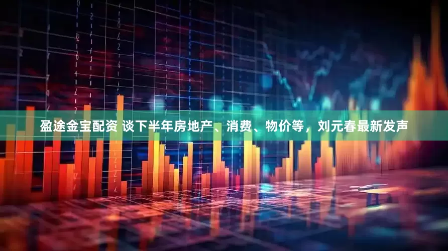 盈途金宝配资 谈下半年房地产、消费、物价等，刘元春最新发声