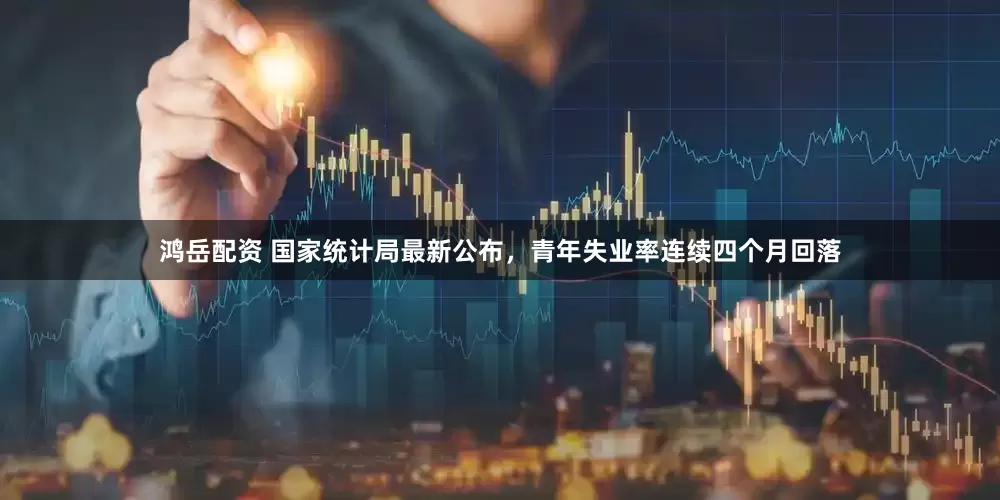鸿岳配资 国家统计局最新公布，青年失业率连续四个月回落