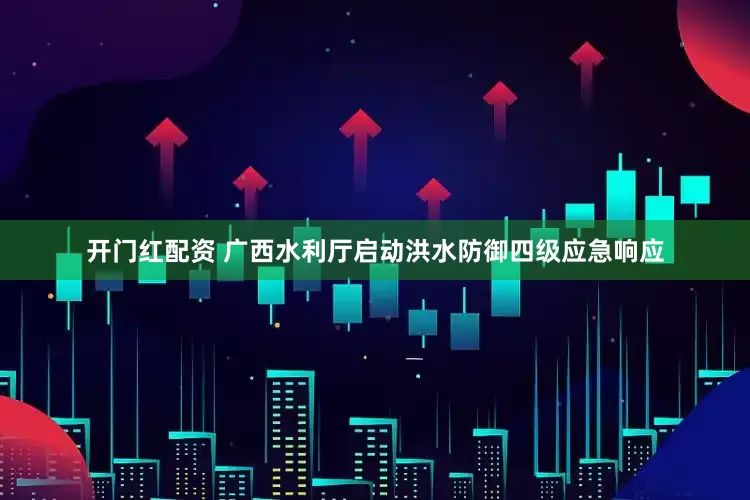 开门红配资 广西水利厅启动洪水防御四级应急响应