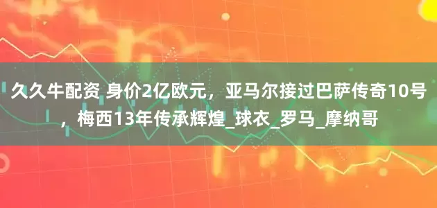 久久牛配资 身价2亿欧元，亚马尔接过巴萨传奇10号，梅西13年传承辉煌_球衣_罗马_摩纳哥