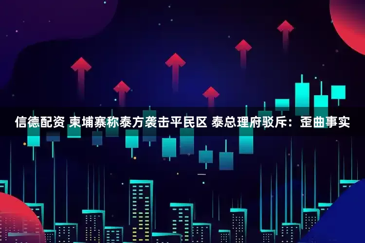 信德配资 柬埔寨称泰方袭击平民区 泰总理府驳斥：歪曲事实
