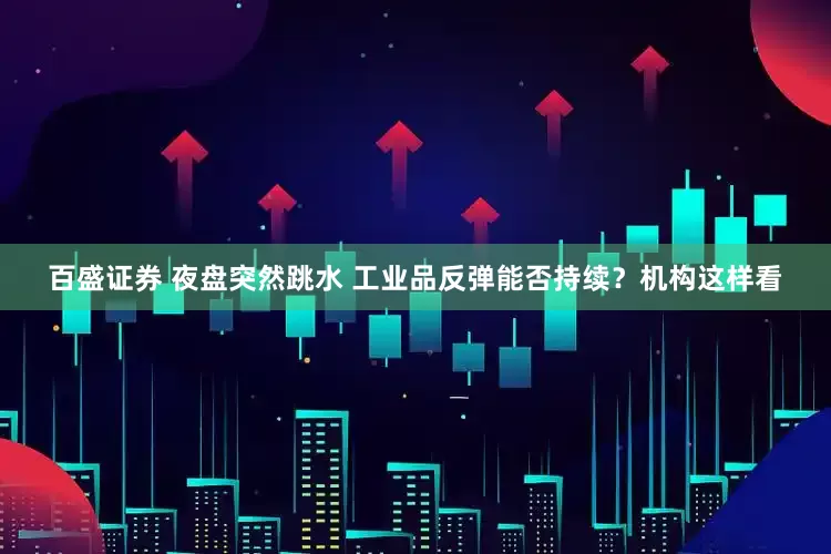 百盛证券 夜盘突然跳水 工业品反弹能否持续？机构这样看