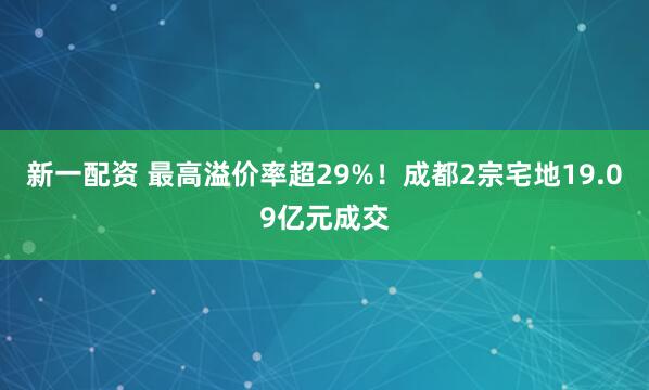 新一配资 最高溢价率超29%！成都2宗宅地19.09亿元成交