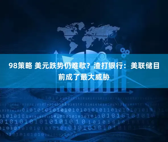 98策略 美元跌势仍难歇？渣打银行：美联储目前成了最大威胁