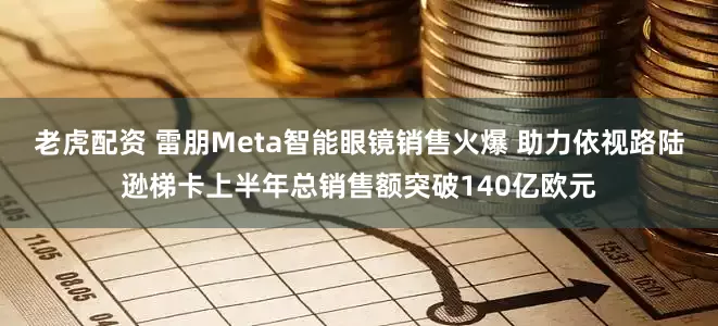 老虎配资 雷朋Meta智能眼镜销售火爆 助力依视路陆逊梯卡上半年总销售额突破140亿欧元