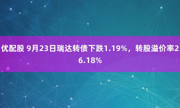 优配股 9月23日瑞达转债下跌1.19%，转股溢价率26.18%