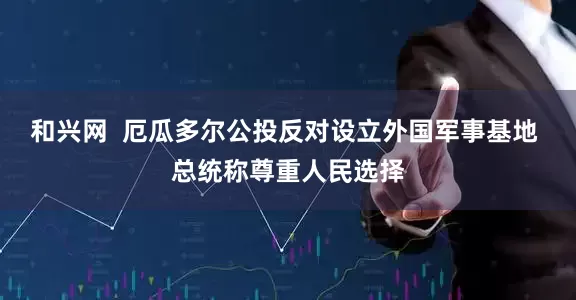 和兴网  厄瓜多尔公投反对设立外国军事基地 总统称尊重人民选择