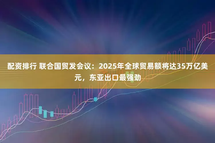 配资排行 联合国贸发会议：2025年全球贸易额将达35万亿美元，东亚出口最强劲