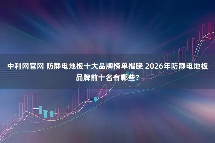 中利网官网 防静电地板十大品牌榜单揭晓 2026年防静电地板品牌前十名有哪些？