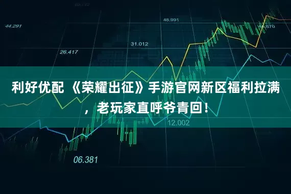 利好优配 《荣耀出征》手游官网新区福利拉满，老玩家直呼爷青回！