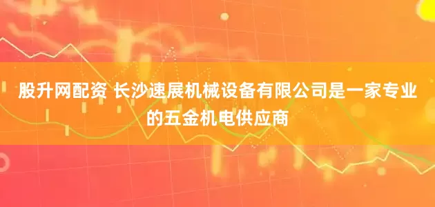 股升网配资 长沙速展机械设备有限公司是一家专业的五金机电供应商