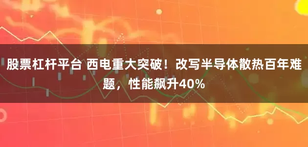 股票杠杆平台 西电重大突破！改写半导体散热百年难题，性能飙升40%
