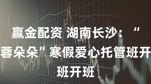 赢金配资 湖南长沙：“芙蓉朵朵”寒假爱心托管班开班