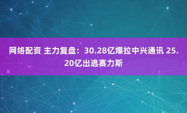 网络配资 主力复盘:30.28亿爆拉中兴通讯 25.20亿出逃赛力斯