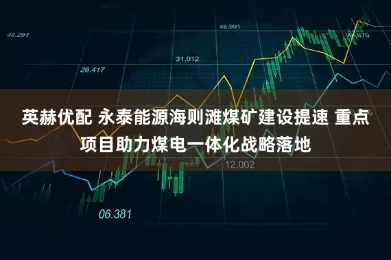 英赫优配 永泰能源海则滩煤矿建设提速 重点项目助力煤电一体化战略落地