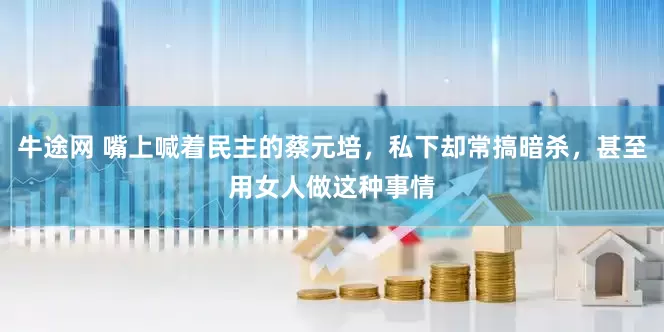 牛途网 嘴上喊着民主的蔡元培，私下却常搞暗杀，甚至用女人做这种事情